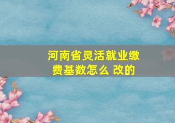 河南省灵活就业缴费基数怎么 改的